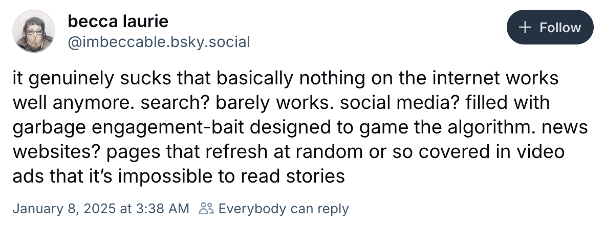 Bluesky post by @imbeccable.bsky.social‬ reading "it genuinely sucks that basically nothing on the internet works well anymore. search? barely works. social media? filled with garbage engagement-bait designed to game the algorithm. news websites? pages that refresh at random or so covered in video ads that it’s impossible to read stories"